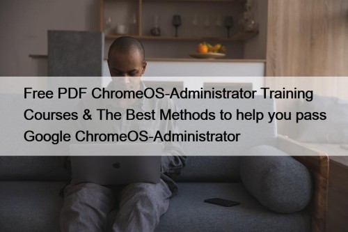 Free PDF ChromeOS-Administrator Training Courses & The Best Methods to help you pass Google ChromeOS-Administrator